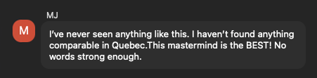 MJ: I've never seen anything like this. I haven't found anything comparable in Quebec. This mastermind is the BEST! No words strong enough.